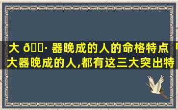 大 🌷 器晚成的人的命格特点「大器晚成的人,都有这三大突出特征 🐋 」